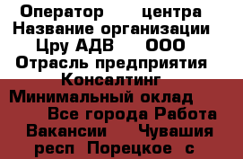 Оператор Call-центра › Название организации ­ Цру АДВ777, ООО › Отрасль предприятия ­ Консалтинг › Минимальный оклад ­ 50 000 - Все города Работа » Вакансии   . Чувашия респ.,Порецкое. с.